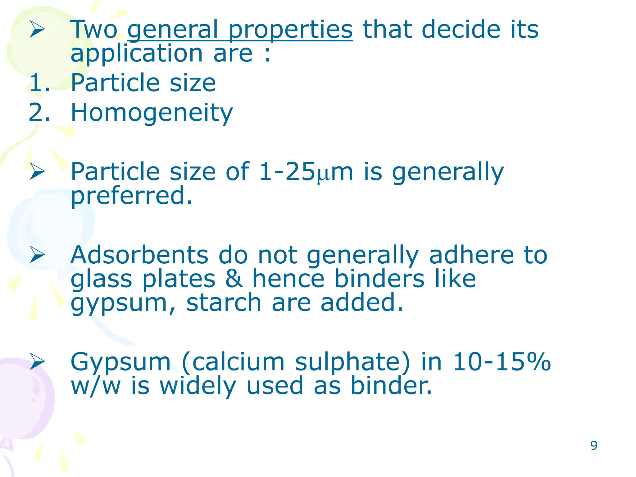 9
 Two general properties that decide its
application are :
1. Particle size
2. Homogeneity
 Particle size of 1-25mm is generally
preferred.
 Adsorbents do not generally adhere to
glass plates & hence binders like
gypsum, starch are added.
 Gypsum (calcium sulphate) in 10-15%
w/w is widely used as binder.
 