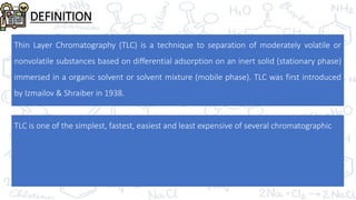 DEFINITION
Thin Layer Chromatography (TLC) is a technique to separation of moderately volatile or
nonvolatile substances based on differential adsorption on an inert solid (stationary phase)
immersed in a organic solvent or solvent mixture (mobile phase). TLC was first introduced
by Izmailov & Shraiber in 1938.
TLC is one of the simplest, fastest, easiest and least expensive of several chromatographic
 