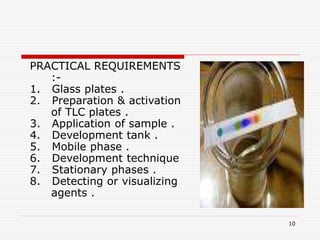 10
PRACTICAL REQUIREMENTS
:-
1. Glass plates .
2. Preparation & activation
of TLC plates .
3. Application of sample .
4. Development tank .
5. Mobile phase .
6. Development technique
7. Stationary phases .
8. Detecting or visualizing
agents .
 
