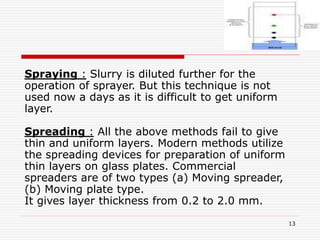 13
Spraying : Slurry is diluted further for the
operation of sprayer. But this technique is not
used now a days as it is difficult to get uniform
layer.
Spreading : All the above methods fail to give
thin and uniform layers. Modern methods utilize
the spreading devices for preparation of uniform
thin layers on glass plates. Commercial
spreaders are of two types (a) Moving spreader,
(b) Moving plate type.
It gives layer thickness from 0.2 to 2.0 mm.
 