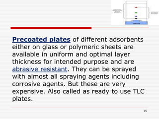 15
Precoated plates of different adsorbents
either on glass or polymeric sheets are
available in uniform and optimal layer
thickness for intended purpose and are
abrasive resistant. They can be sprayed
with almost all spraying agents including
corrosive agents. But these are very
expensive. Also called as ready to use TLC
plates.
 