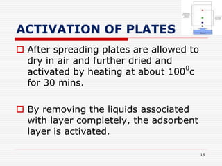 ACTIVATION OF PLATES
 After spreading plates are allowed to
dry in air and further dried and
activated by heating at about 100
0
c
for 30 mins.
 By removing the liquids associated
with layer completely, the adsorbent
layer is activated.
16
 