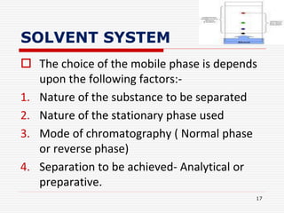 SOLVENT SYSTEM
 The choice of the mobile phase is depends
upon the following factors:-
1. Nature of the substance to be separated
2. Nature of the stationary phase used
3. Mode of chromatography ( Normal phase
or reverse phase)
4. Separation to be achieved- Analytical or
preparative.
17
 