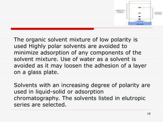 18
The organic solvent mixture of low polarity is
used Highly polar solvents are avoided to
minimize adsorption of any components of the
solvent mixture. Use of water as a solvent is
avoided as it may loosen the adhesion of a layer
on a glass plate.
Solvents with an increasing degree of polarity are
used in liquid-solid or adsorption
chromatography. The solvents listed in elutropic
series are selected.
 