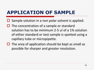 APPLICATION OF SAMPLE
 Sample solution in a non polar solvent is applied.
 The concentration of a sample or standard
solution has to be minimum 2-5 ul of a 1% solution
of either standard or test sample is spotted using a
capillary tube or micropipette.
 The area of application should be kept as small as
possible for sharper and greater resolution.
20
 