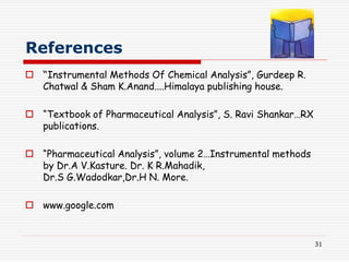 31
References
 “Instrumental Methods Of Chemical Analysis”, Gurdeep R.
Chatwal & Sham K.Anand....Himalaya publishing house.
 “Textbook of Pharmaceutical Analysis”, S. Ravi Shankar…RX
publications.
 “Pharmaceutical Analysis”, volume 2…Instrumental methods
by Dr.A V.Kasture. Dr. K R.Mahadik,
Dr.S G.Wadodkar,Dr.H N. More.
 www.google.com
 