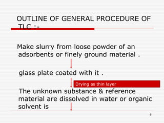 6
OUTLINE OF GENERAL PROCEDURE OF
TLC :-
Make slurry from loose powder of an
adsorbents or finely ground material .
glass plate coated with it .
The unknown substance & reference
material are dissolved in water or organic
solvent is
Drying as thin layer
 