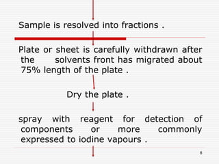 8
Sample is resolved into fractions .
Plate or sheet is carefully withdrawn after
the solvents front has migrated about
75% length of the plate .
Dry the plate .
spray with reagent for detection of
components or more commonly
expressed to iodine vapours .
 