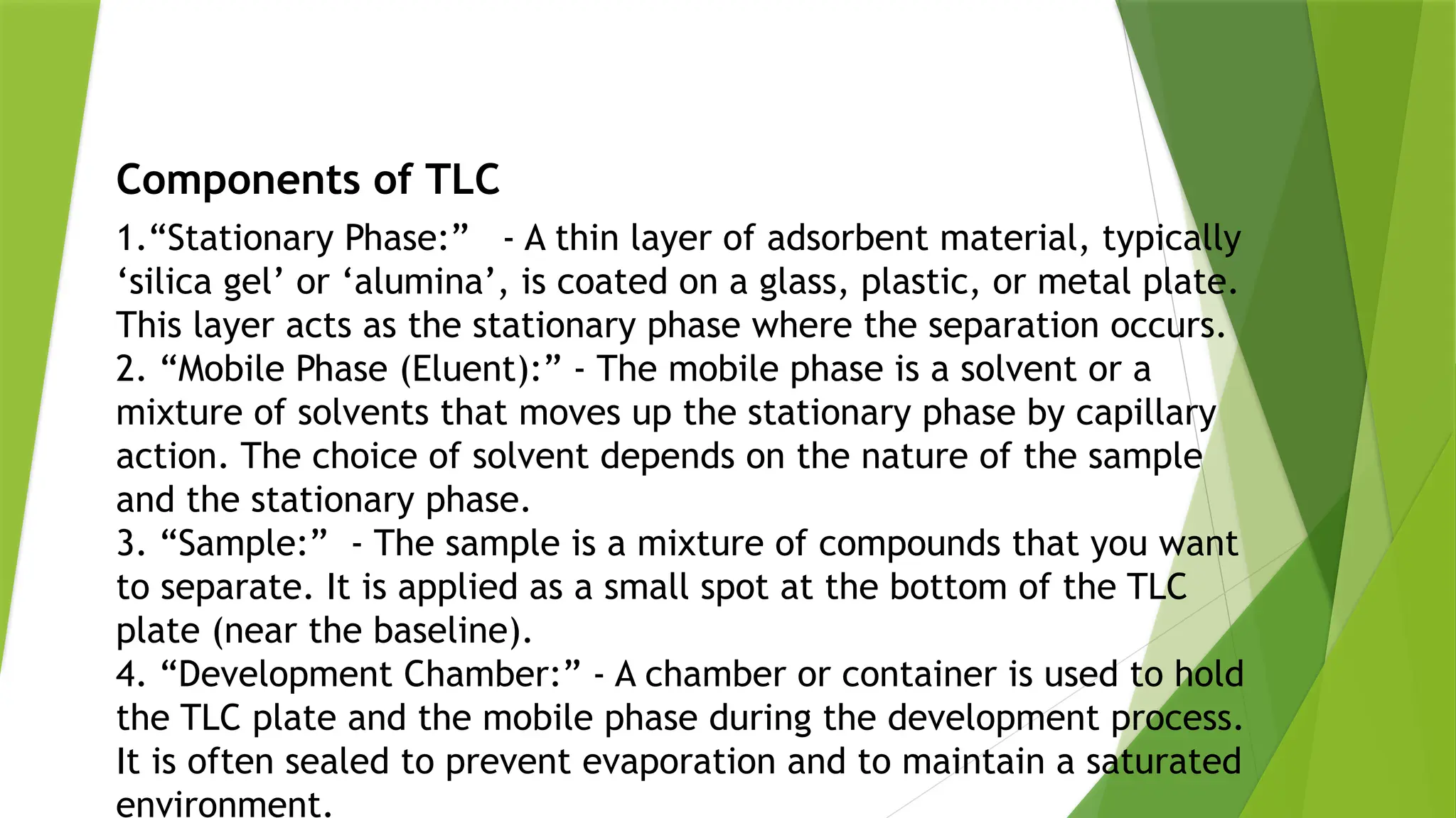 Components of TLC
1.“Stationary Phase:” - A thin layer of adsorbent material, typically
‘silica gel’ or ‘alumina’, is coated on a glass, plastic, or metal plate.
This layer acts as the stationary phase where the separation occurs.
2. “Mobile Phase (Eluent):” - The mobile phase is a solvent or a
mixture of solvents that moves up the stationary phase by capillary
action. The choice of solvent depends on the nature of the sample
and the stationary phase.
3. “Sample:” - The sample is a mixture of compounds that you want
to separate. It is applied as a small spot at the bottom of the TLC
plate (near the baseline).
4. “Development Chamber:” - A chamber or container is used to hold
the TLC plate and the mobile phase during the development process.
It is often sealed to prevent evaporation and to maintain a saturated
environment.
 