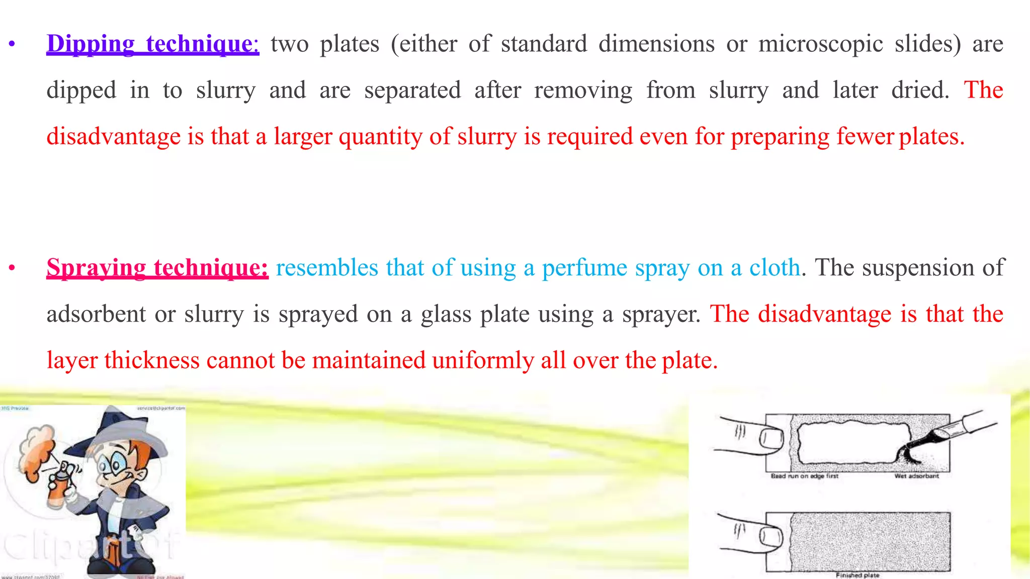• Dipping technique: two plates (either of standard dimensions or microscopic slides) are
dipped in to slurry and are separated after removing from slurry and later dried. The
disadvantage is that a larger quantity of slurry is required even for preparing fewer plates.
• Spraying technique: resembles that of using a perfume spray on a cloth. The suspension of
adsorbent or slurry is sprayed on a glass plate using a sprayer. The disadvantage is that the
layer thickness cannot be maintained uniformly all over the plate.
 