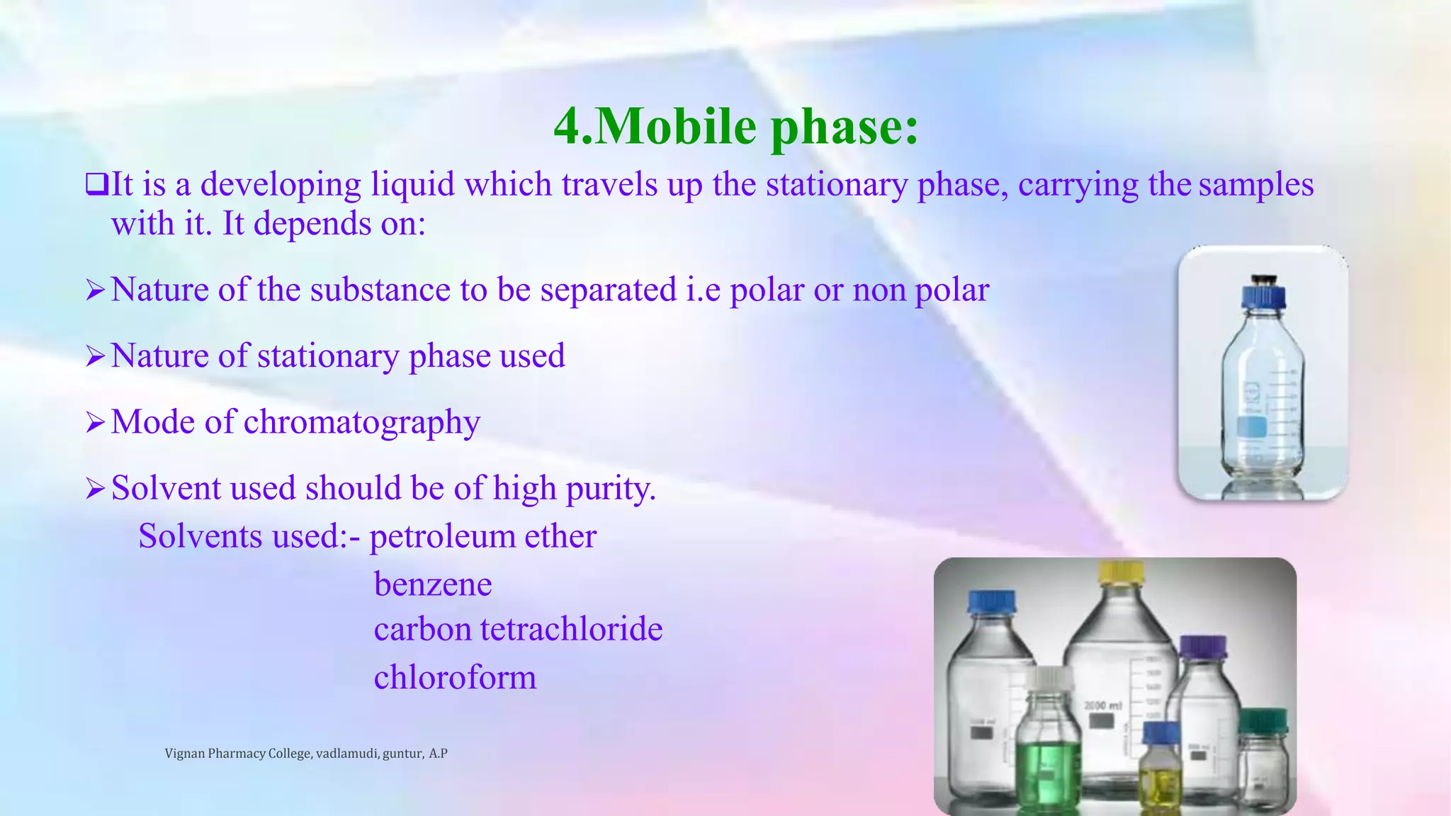 4.Mobile phase:
It is a developing liquid which travels up the stationary phase, carrying the samples
with it. It depends on:
Nature of the substance to be separated i.e polar or non polar
Nature of stationary phase used
Mode of chromatography
Solvent used should be of high purity.
Solvents used:- petroleum ether
benzene
carbon tetrachloride
chloroform
Vignan Pharmacy College, vadlamudi, guntur, A.P 15
 