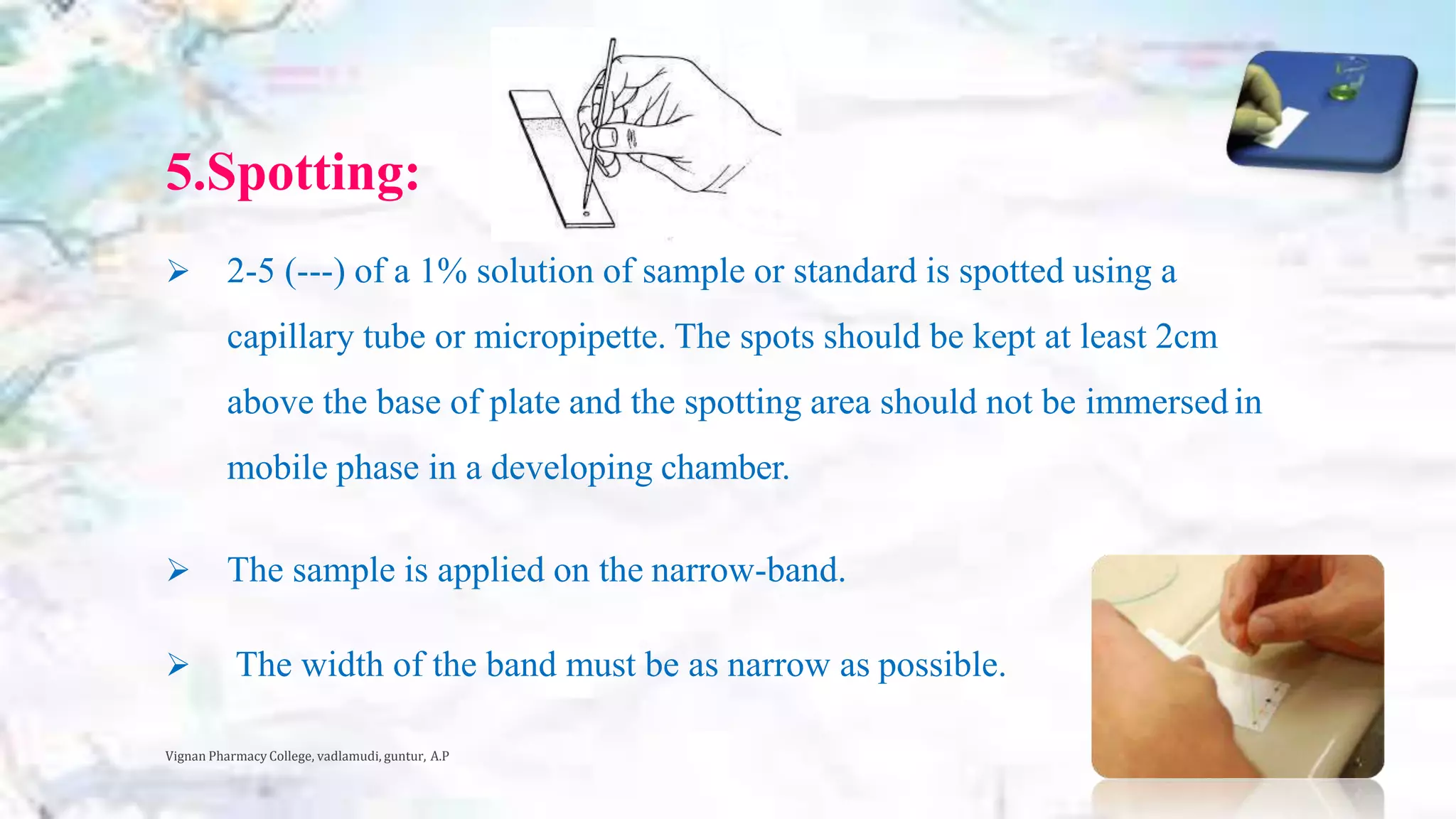 5.Spotting:
 2-5 (---) of a 1% solution of sample or standard is spotted using a
capillary tube or micropipette. The spots should be kept at least 2cm
above the base of plate and the spotting area should not be immersed in
mobile phase in a developing chamber.
 The sample is applied on the narrow-band.
 The width of the band must be as narrow as possible.
Vignan Pharmacy College, vadlamudi, guntur, A.P 16
 