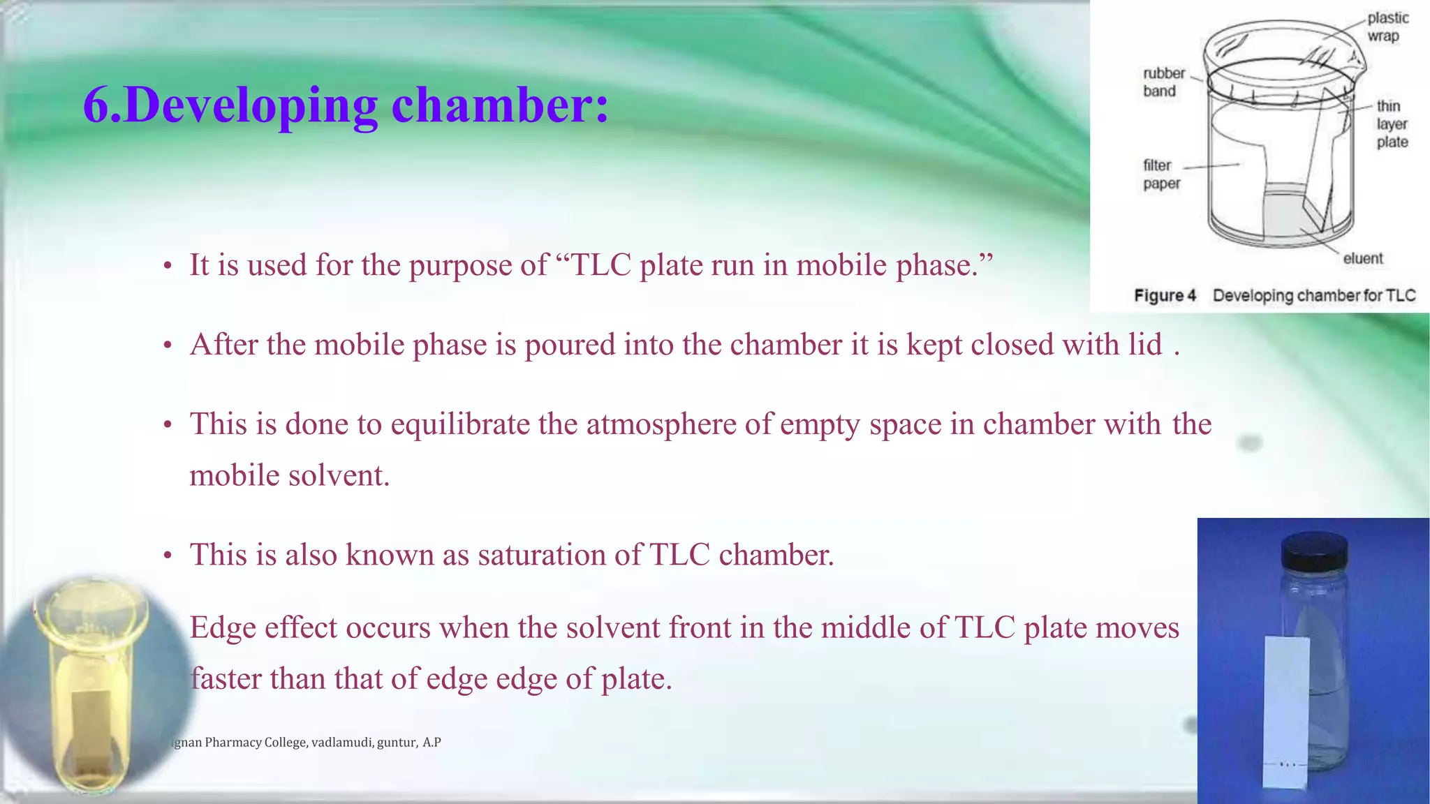 6.Developing chamber:
• It is used for the purpose of “TLC plate run in mobile phase.”
• After the mobile phase is poured into the chamber it is kept closed with lid .
• This is done to equilibrate the atmosphere of empty space in chamber with the
mobile solvent.
• This is also known as saturation of TLC chamber.
• Edge effect occurs when the solvent front in the middle of TLC plate moves
faster than that of edge edge of plate.
Vignan Pharmacy College, vadlamudi, guntur, A.P 17
 
