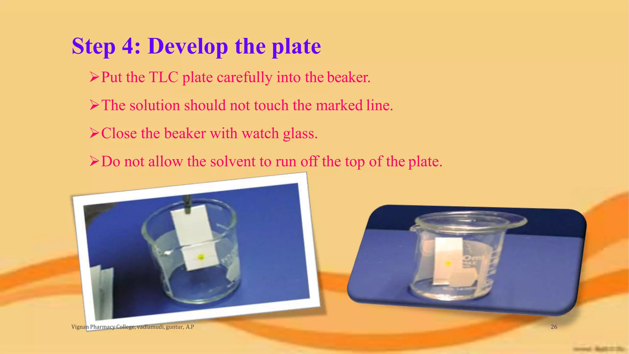 Step 4: Develop the plate
Vignan Pharmacy College, vadlamudi, guntur, A.P 26
Put the TLC plate carefully into the beaker.
The solution should not touch the marked line.
Close the beaker with watch glass.
Do not allow the solvent to run off the top of the plate.
 