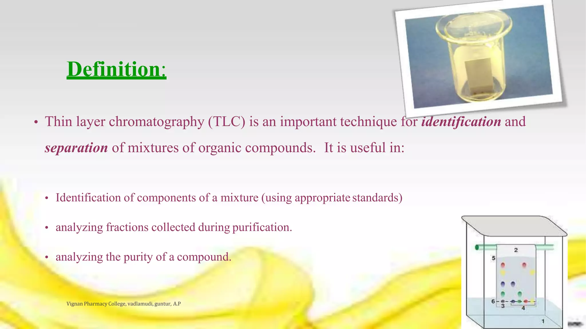 Definition:
• Thin layer chromatography (TLC) is an important technique for identification and
separation of mixtures of organic compounds. It is useful in:
• Identification of components of a mixture (using appropriatestandards)
• analyzing fractions collected during purification.
• analyzing the purity of a compound.
Vignan Pharmacy College, vadlamudi, guntur, A.P 4
 