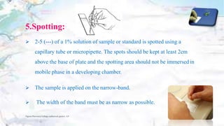 5.Spotting:
 2-5 (---) of a 1% solution of sample or standard is spotted using a
capillary tube or micropipette. The spots should be kept at least 2cm
above the base of plate and the spotting area should not be immersed in
mobile phase in a developing chamber.
 The sample is applied on the narrow-band.
 The width of the band must be as narrow as possible.
Vignan Pharmacy College, vadlamudi, guntur, A.P 16
 