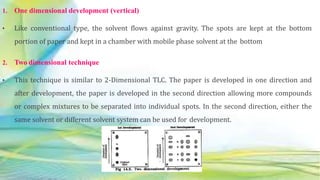 1. One dimensional development (vertical)
• Like conventional type, the solvent flows against gravity. The spots are kept at the bottom
portion of paper and kept in a chamber with mobile phase solvent at the bottom
2. Two dimensional technique
• This technique is similar to 2-Dimensional TLC. The paper is developed in one direction and
after development, the paper is developed in the second direction allowing more compounds
or complex mixtures to be separated into individual spots. In the second direction, either the
same solvent or different solvent system can be used for development.
 