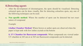 8.Detecting agent:
• After the development of chromatogram, the spots should be visualised. Detecting
coloured spots can be done visually, But for detecting colourless spots, any one of
the following techniques can be used.
a. Non specific method: Where the number of spots can be detected but not exact
nature of compound
Example
i.Iodine Chamber Method: Where brown or amber spots are observed when the
paper is kept tank with few iodine crystals at the bottom
ii. UV Chamber for fluorescent compounds: When compounds are viewed under
UV chamber at 245 nm or at 365 nm fluorescent compounds can be detected.
Vignan Pharmacy College, vadlamudi, guntur, A.P 20
 