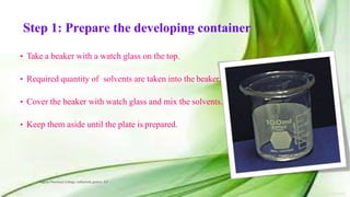 Step 1: Prepare the developing container
• Take a beaker with a watch glass on the top.
• Required quantity of solvents are taken into the beaker.
• Cover the beaker with watch glass and mix the solvents.
• Keep them aside until the plate is prepared.
Vignan Pharmacy College, vadlamudi, guntur, A.P 23
 