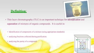Definition:
• Thin layer chromatography (TLC) is an important technique for identification and
separation of mixtures of organic compounds. It is useful in:
• Identification of components of a mixture (using appropriatestandards)
• analyzing fractions collected during purification.
• analyzing the purity of a compound.
Vignan Pharmacy College, vadlamudi, guntur, A.P 4
 