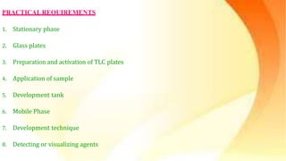PRACTICALREQUIREMENTS
1. Stationary phase
2. Glass plates
3. Preparation and activation of TLC plates
4. Application of sample
5. Development tank
6. Mobile Phase
7. Development technique
8. Detecting or visualizing agents
 