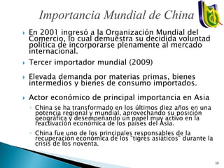  En 2001 ingresó a la Organización Mundial del
Comercio, lo cual demuestra su decidida voluntad
política de incorporarse plenamente al mercado
internacional.
 Tercer importador mundial (2009)
 Elevada demanda por materias primas, bienes
intermedios y bienes de consumo importados.
 Actor económico de principal importancia en Asia
◦ China se ha transformado en los últimos diez años en una
potencia regional y mundial, aprovechando su posición
geográfica y desempeñando un papel muy activo en la
reactivación económica de los países del Asia.
◦ China fue uno de los principales responsables de la
recuperación económica de los “tigres asiáticos” durante la
crisis de los noventa.
Importancia Mundial de China
10
 