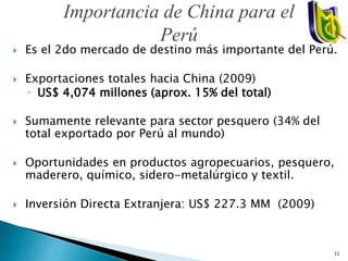Importancia de China para el
Perú
 Es el 2do mercado de destino más importante del Perú.
 Exportaciones totales hacia China (2009)
◦ US$ 4,074 millones (aprox. 15% del total)
 Sumamente relevante para sector pesquero (34% del
total exportado por Perú al mundo)
 Oportunidades en productos agropecuarios, pesquero,
maderero, químico, sidero-metalúrgico y textil.
 Inversión Directa Extranjera: US$ 227.3 MM (2009)
11
 