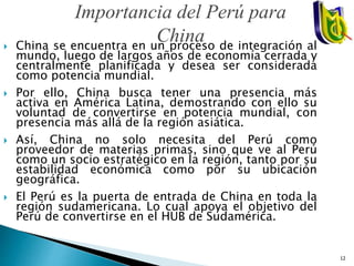 China se encuentra en un proceso de integración al
mundo, luego de largos años de economía cerrada y
centralmente planificada y desea ser considerada
como potencia mundial.
 Por ello, China busca tener una presencia más
activa en América Latina, demostrando con ello su
voluntad de convertirse en potencia mundial, con
presencia más allá de la región asiática.
 Así, China no solo necesita del Perú como
proveedor de materias primas, sino que ve al Perú
como un socio estratégico en la región, tanto por su
estabilidad económica como por su ubicación
geográfica.
 El Perú es la puerta de entrada de China en toda la
región sudamericana. Lo cual apoya el objetivo del
Perú de convertirse en el HUB de Sudamérica.
Importancia del Perú para
China
12
 