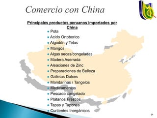 Principales productos peruanos importados por
China
 Pota
 Acido Ortoborico
 Algodón y Telas
 Mangos
 Algas secas/congeladas
 Madera Aserrada
 Aleaciones de Zinc
 Preparaciones de Belleza
 Galletas Dulces
 Mandarinas / Tangelos
 Medicamentos
 Pescado congelado
 Plátanos Frescos
 Tapas y Tapones
 Curtientes Inorgánicos
Comercio con China
14
 