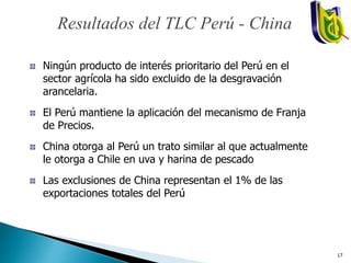 Ningún producto de interés prioritario del Perú en el
sector agrícola ha sido excluido de la desgravación
arancelaria.
El Perú mantiene la aplicación del mecanismo de Franja
de Precios.
China otorga al Perú un trato similar al que actualmente
le otorga a Chile en uva y harina de pescado
Las exclusiones de China representan el 1% de las
exportaciones totales del Perú
Resultados del TLC Perú - China
17
 