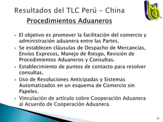  El objetivo es promover la facilitación del comercio y
administración aduanera entre las Partes.
 Se establecen cláusulas de Despacho de Mercancías,
Envíos Expresos, Manejo de Riesgo, Revisión de
Procedimientos Aduaneros y Consultas.
 Establecimiento de puntos de contacto para resolver
consultas.
 Uso de Resoluciones Anticipadas y Sistemas
Automatizados en un esquema de Comercio sin
Papeles.
 Vinculación de artículo sobre Cooperación Aduanera
al Acuerdo de Cooperación Aduanera.
19
 