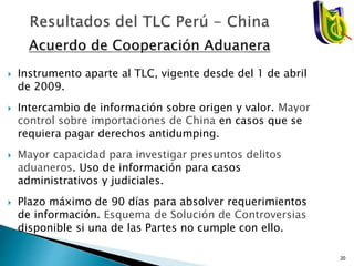  Instrumento aparte al TLC, vigente desde del 1 de abril
de 2009.
 Intercambio de información sobre origen y valor. Mayor
control sobre importaciones de China en casos que se
requiera pagar derechos antidumping.
 Mayor capacidad para investigar presuntos delitos
aduaneros. Uso de información para casos
administrativos y judiciales.
 Plazo máximo de 90 días para absolver requerimientos
de información. Esquema de Solución de Controversias
disponible si una de las Partes no cumple con ello.
20
 