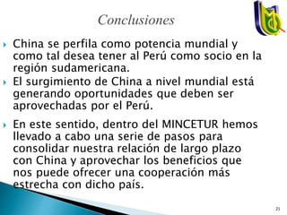  China se perfila como potencia mundial y
como tal desea tener al Perú como socio en la
región sudamericana.
 El surgimiento de China a nivel mundial está
generando oportunidades que deben ser
aprovechadas por el Perú.
 En este sentido, dentro del MINCETUR hemos
llevado a cabo una serie de pasos para
consolidar nuestra relación de largo plazo
con China y aprovechar los beneficios que
nos puede ofrecer una cooperación más
estrecha con dicho país.
Conclusiones
21
 