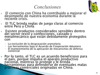  El comercio con China ha contribuido a mejorar el
desempeño de nuestra economía durante la
reciente crisis.
 El TLC brinda reglas de juego claras al comercio
entre Perú y China
 Existen productos considerados sensibles dentro
del sector textil y confecciones, calzado y
metalmecánico que están debidamente protegidos
con
◦ La exclusión de la desgravación arancelaria
◦ Las herramientas bajo el Acuerdo de Cooperación Aduanera
◦ El mantenimiento de la aplicación de mecanismos de defensa
comercial
 Por lo tanto, el TLC es un acuerdo beneficioso para
el país, porque impulsa el aparato productivo
nacional, mientras lo protege y le brinda
herramientas para defenderse de eventuales malas
prácticas comerciales originadas en China.
Conclusiones
22
 
