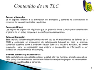 Acceso a Mercados
Es el capítulo referido a la eliminación de aranceles y barreras no arancelarias al
comercio de bienes industriales y agrícolas.
Reglas de Origen
Las reglas de origen son requisitos que un producto debe cumplir para considerarse
originario de un país y acogerse a las preferencias arancelarias.
Defensa Comercial
Este capítulo contiene disposiciones sobre el uso de los mecanismos de defensa de la
OMC y contempla un mecanismo de salvaguardia bilateral en caso la apertura
comercial ocasione daño o amenace causar daño a la industria nacional, así como
regulación para la cooperación para mejorar el intercambio de información a ser
utilizada en procedimientos antidumping,.
Medidas Sanitarias y Fitosanitarias
Este capítulo tiene como objeto proteger la salud o la vida humana, animal o vegetal en
cada país y que las medidas sanitarias o fitosanitarias que se apliquen no se conviertan
en barreras injustificadas al comercio.
Contenido de un TLC
3
 