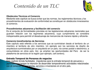 Obstáculos Técnicos al Comercio
Mediante este capítulo se busca evitar que las normas, los reglamentos técnicos y los
procedimientos de evaluación de conformidad se constituyan en obstáculos innecesarios
al comercio.
Procedimientos aduaneros y facilitación del comercio
Es el conjunto de formalidades previstas en las legislaciones aduaneras nacionales que
guardan relación con los regímenes aduaneros, cuyo cumplimiento se considera
indispensable para permitir el desaduanaje de mercancías de manera rápida y eficiente-
Comercio transfronterizo de Servicios
Este capítulo está referido a los servicios que se suministran desde el territorio de un
miembro al territorio de otro miembro. Un ejemplo son los servicios de diseño de
arquitectura suministrados por un arquitecto en un país, vía correo postal o electrónico, a
consumidores en otros país. Así, se amplían las oportunidades del Perú de ser la
plataforma de servicios en la región (por ejemplo, call centers).
Entrada Temporal de Personas de negocios
Este capítulo brinda facilidades migratorias para la entrada temporal de peruanos y
japoneses que tengan la intención de desarrollar temporalmente actividades relacionadas
con el comercio de mercancías, servicios e inversiones en el otro país.
Contenido de un TLC
4
 