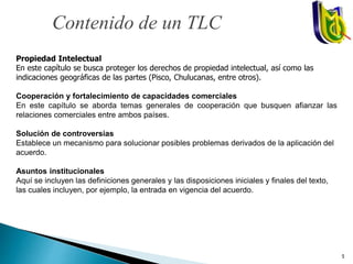 Propiedad Intelectual
En este capítulo se busca proteger los derechos de propiedad intelectual, así como las
indicaciones geográficas de las partes (Pisco, Chulucanas, entre otros).
Cooperación y fortalecimiento de capacidades comerciales
En este capítulo se aborda temas generales de cooperación que busquen afianzar las
relaciones comerciales entre ambos países.
Solución de controversias
Establece un mecanismo para solucionar posibles problemas derivados de la aplicación del
acuerdo.
Asuntos institucionales
Aquí se incluyen las definiciones generales y las disposiciones iniciales y finales del texto,
las cuales incluyen, por ejemplo, la entrada en vigencia del acuerdo.
Contenido de un TLC
5
 