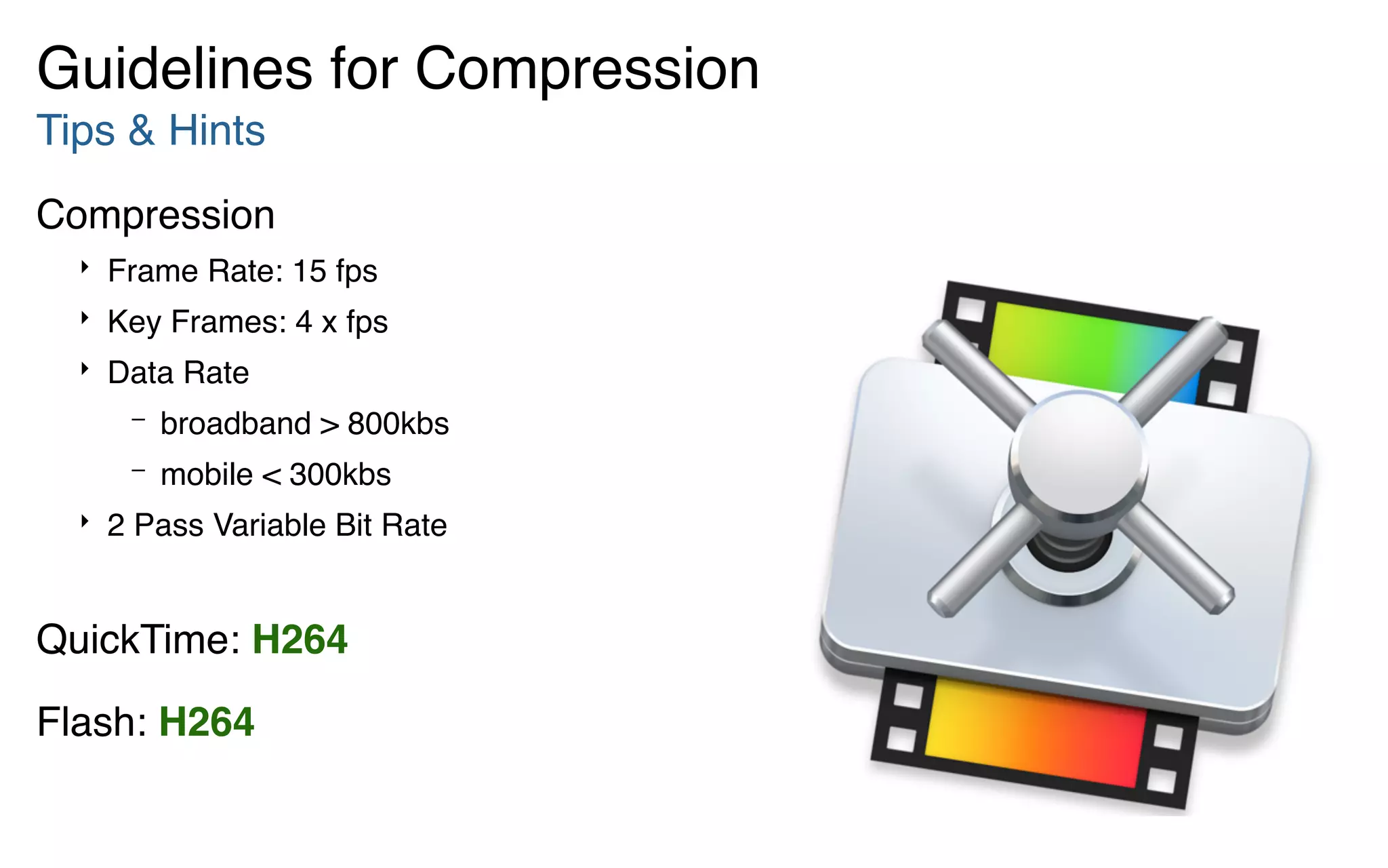 Tips & Hints
Compression
‣ Frame Rate: 15 fps
‣ Key Frames: 4 x fps
‣ Data Rate
– broadband > 800kbs
– mobile < 300kbs
‣ 2 Pass Variable Bit Rate    
QuickTime: H264
Flash: H264
Guidelines for Compression
 