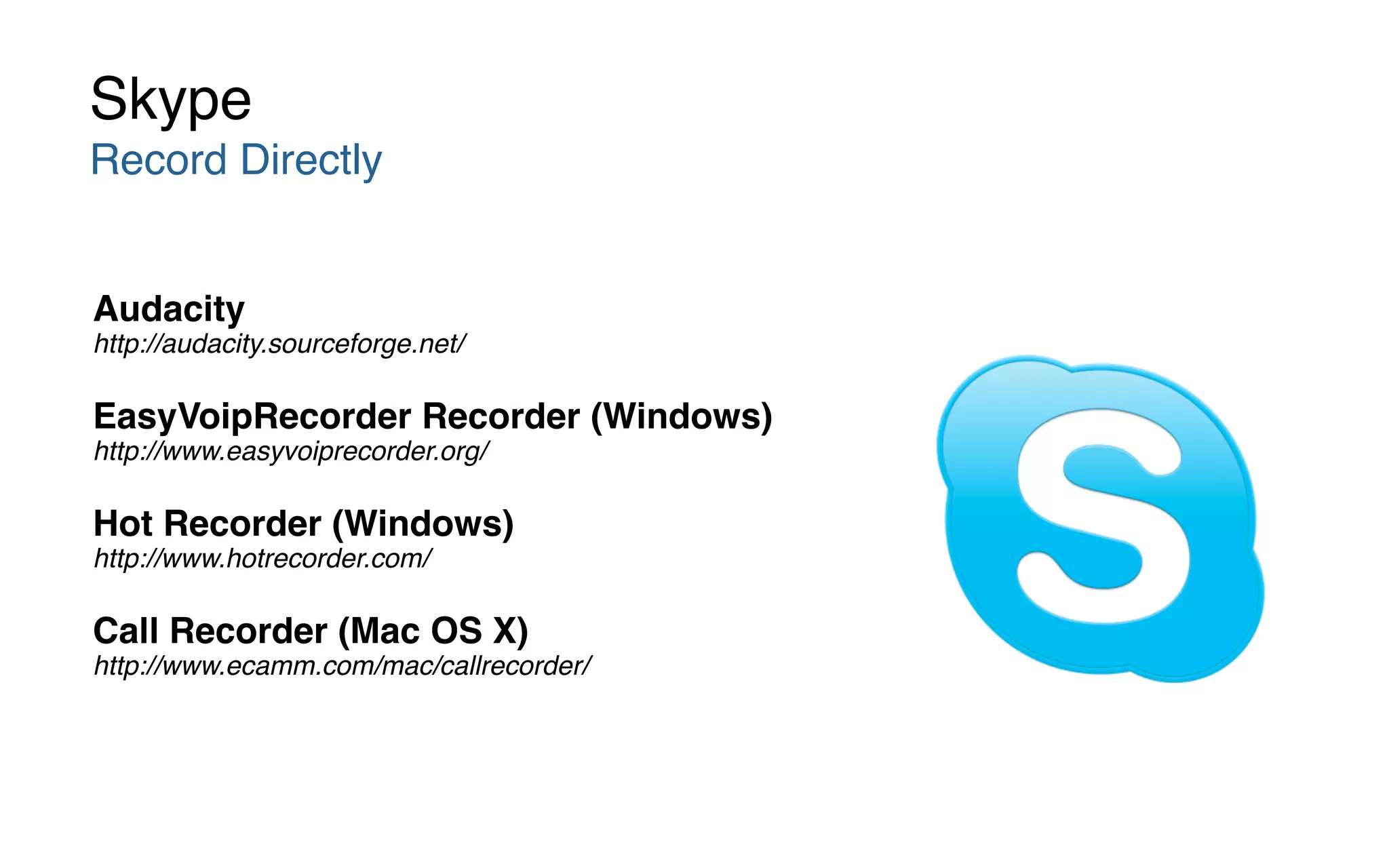 Audacity  
http://audacity.sourceforge.net/
EasyVoipRecorder Recorder (Windows)  
http://www.easyvoiprecorder.org/
Hot Recorder (Windows)  
http://www.hotrecorder.com/
Call Recorder (Mac OS X)  
http://www.ecamm.com/mac/callrecorder/
Skype
Record Directly
 