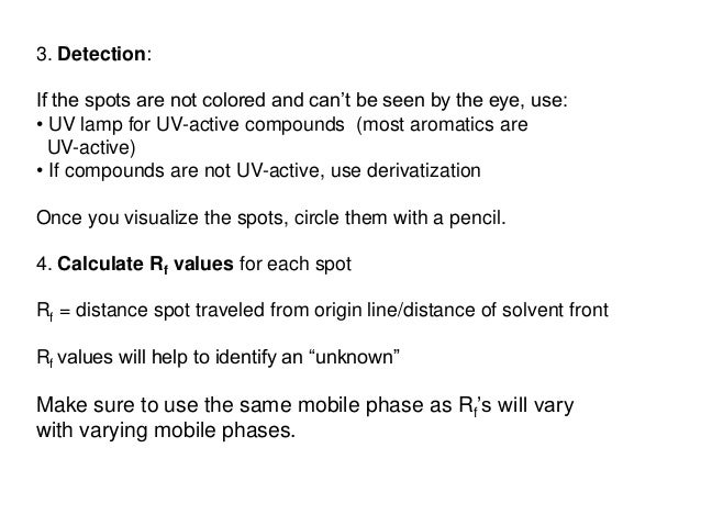 3. Detection:
If the spots are not colored and can’t be seen by the eye, use:
• UV lamp for UV-active compounds (most aromatics are
UV-active)
• If compounds are not UV-active, use derivatization
Once you visualize the spots, circle them with a pencil.
4. Calculate Rf values for each spot
Rf = distance spot traveled from origin line/distance of solvent front
Rf values will help to identify an “unknown”
Make sure to use the same mobile phase as Rf’s will vary
with varying mobile phases.
 