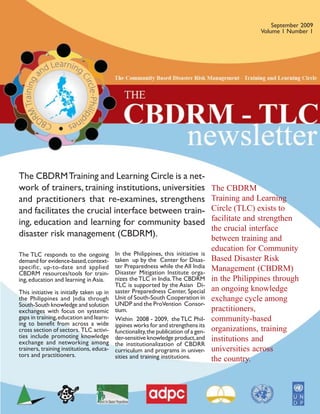 September 2009
                                                                                                    Volume 1 Number 1




The CBDRM Training and Learning Circle is a net-
work of trainers, training institutions, universities                                 The CBDRM
and practitioners that re-examines, strengthens                                       Training and Learning
and facilitates the crucial interface between train-                                  Circle (TLC) exists to
ing, education and learning for community based                                       facilitate and strengthen
                                                                                      the crucial interface
disaster risk management (CBDRM).                                                     between training and
                                                                                      education for Community
The TLC responds to the ongoing            In the Philippines, this initiative is
demand for evidence-based, context-        taken up by the Center for Disas-          Based Disaster Risk
specific, up-to-date and applied           ter Preparedness while the All India       Management (CBDRM)
CBDRM resources/tools for train-           Disaster Mitigation Institute orga-
ing, education and learning in Asia.       nizes the TLC in India. The CBDRM          in the Philippines through
                                           TLC is supported by the Asian Di-
This initiative is initially taken up in   saster Preparedness Center, Special        an ongoing knowledge
the Philippines and |ndia through          Unit of South-South Cooperation in         exchange cycle among
South-South knowledge and solution         UNDP and the ProVention Consor-
exchanges with focus on systemic           tium.                                      practitioners,
gaps in training, education and learn-     Within 2008 - 2009, the TLC Phil-          community-based
ing to benefit from across a wide          ippines works for and strengthens its
cross section of sectors. TLC activi-      functionality, the publication of a gen-   organizations, training
ties include promoting knowledge           der-sensitive knowledge product, and       institutions and
exchange and networking among              the institutionalization of CBDRR
trainers, training institutions, educa-    curriculum and programs in univer-         universities across
tors and practitioners.                    sities and training institutions.          the country.
 