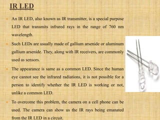 IR LED
 An IR LED, also known as IR transmitter, is a special purpose
LED that transmits infrared rays in the range of 760 nm
wavelength.
 Such LEDs are usually made of gallium arsenide or aluminum
gallium arsenide. They, along with IR receivers, are commonly
used as sensors.
 The appearance is same as a common LED. Since the human
eye cannot see the infrared radiations, it is not possible for a
person to identify whether the IR LED is working or not,
unlike a common LED.
 To overcome this problem, the camera on a cell phone can be
used. The camera can show us the IR rays being emanated
from the IR LED in a circuit.
 