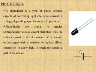 PHOTO DIODE
A photodiode is a type of photo detector
capable of converting light into either current or
voltage, depending upon the mode of operation.
Photodiodes are similar to regular
semiconductor diodes except that they may be
either exposed (to detect vacuum UV or X-rays)
or packaged with a window or optical fibred
connection to allow light to reach the sensitive
part of the device.
 