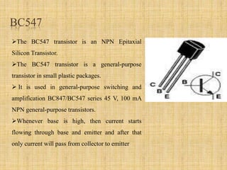 BC547
The BC547 transistor is an NPN Epitaxial
Silicon Transistor.
The BC547 transistor is a general-purpose
transistor in small plastic packages.
 It is used in general-purpose switching and
amplification BC847/BC547 series 45 V, 100 mA
NPN general-purpose transistors.
Whenever base is high, then current starts
flowing through base and emitter and after that
only current will pass from collector to emitter
 