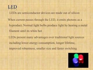 LED
LEDs are semiconductor devices are made out of silicon
When current passes through the LED, it emits photons as a
byproduct. Normal light bulbs produce light by heating a metal
filament until its white hot
LEDs present many advantages over traditional light sources
including lower energy consumption, longer lifetime,
improved robustness, smaller size and faster switching
 