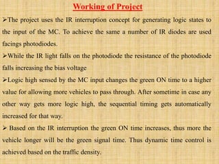 Working of Project
The project uses the IR interruption concept for generating logic states to
the input of the MC. To achieve the same a number of IR diodes are used
facings photodiodes.
While the IR light falls on the photodiode the resistance of the photodiode
falls increasing the bias voltage
Logic high sensed by the MC input changes the green ON time to a higher
value for allowing more vehicles to pass through. After sometime in case any
other way gets more logic high, the sequential timing gets automatically
increased for that way.
 Based on the IR interruption the green ON time increases, thus more the
vehicle longer will be the green signal time. Thus dynamic time control is
achieved based on the traffic density.
 