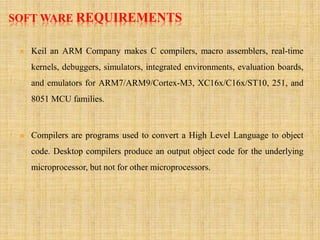 SOFT WARE REQUIREMENTS
 Keil an ARM Company makes C compilers, macro assemblers, real-time
kernels, debuggers, simulators, integrated environments, evaluation boards,
and emulators for ARM7/ARM9/Cortex-M3, XC16x/C16x/ST10, 251, and
8051 MCU families.
 Compilers are programs used to convert a High Level Language to object
code. Desktop compilers produce an output object code for the underlying
microprocessor, but not for other microprocessors.
 