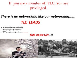 If you are a member of TLC, You are
privileged.
There is no networking like our networking………
TLC LEADS
. TLCG maximizes your potential(s)
. TLCG gives your life a meaning
. TLCG gives you a unique feature…………..
EARN AND SAVE A LIFE …!!!
 