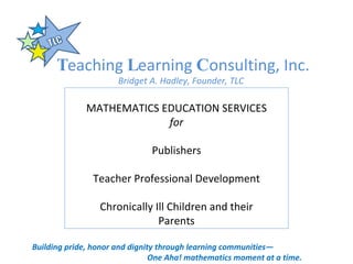 T eaching  L earning  C onsulting, Inc. Bridget A. Hadley, Founder, TLC Building pride, honor and dignity through learning communities— One Aha! mathematics moment at a time. MATHEMATICS EDUCATION SERVICES for Publishers Teacher Professional Development Chronically Ill Children and their Parents 