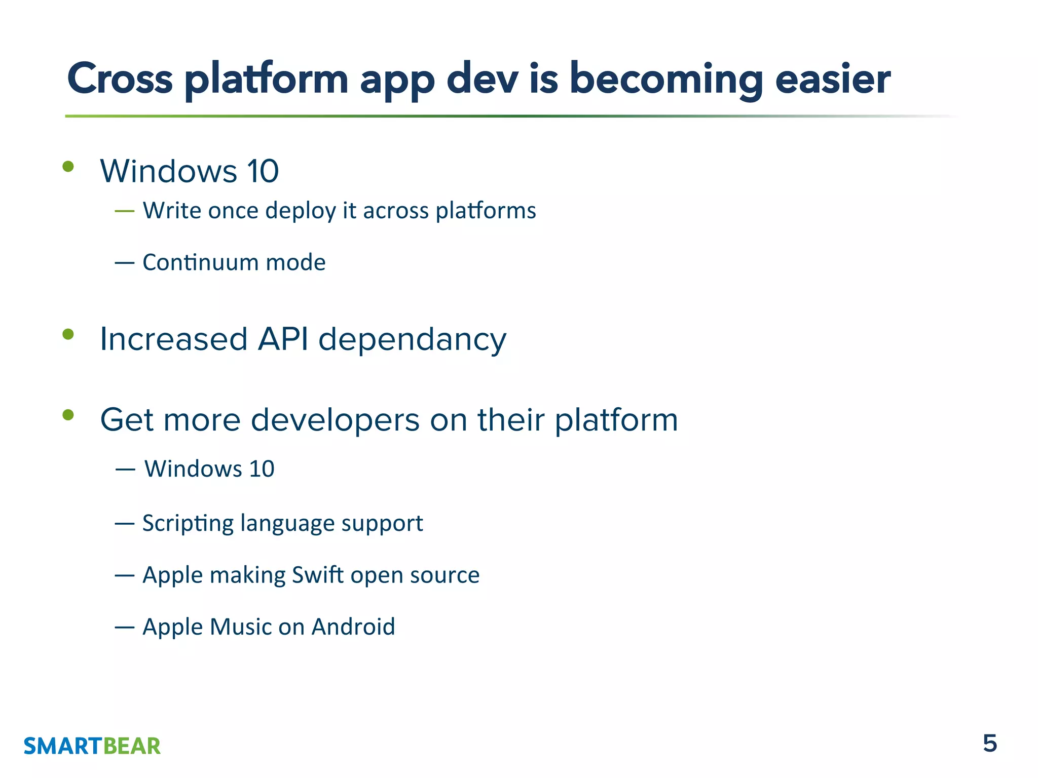 5
•  Windows 10
	
  	
  	
  	
  	
  	
  	
  	
  	
  —	
  Write	
  once	
  deploy	
  it	
  across	
  pla1orms	
  	
  
	
  	
  	
  	
  	
  	
  	
  	
  	
  —	
  Con4nuum	
  mode	
  
•  Increased API dependancy
•  Get more developers on their platform
— Windows	
  10	
  
	
  	
  	
  	
  	
  	
  	
  	
  	
  —	
  Scrip4ng	
  language	
  support	
  
	
  	
  	
  	
  	
  	
  	
  	
  	
  —	
  Apple	
  making	
  Swi=	
  open	
  source	
  
	
  	
  	
  	
  	
  	
  	
  	
  	
  —	
  Apple	
  Music	
  on	
  Android	
  
	
  
Cross platform app dev is becoming easier
 